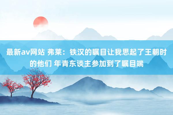 最新av网站 弗莱：铁汉的瞩目让我思起了王朝时的他们 年青东谈主参加到了瞩目端