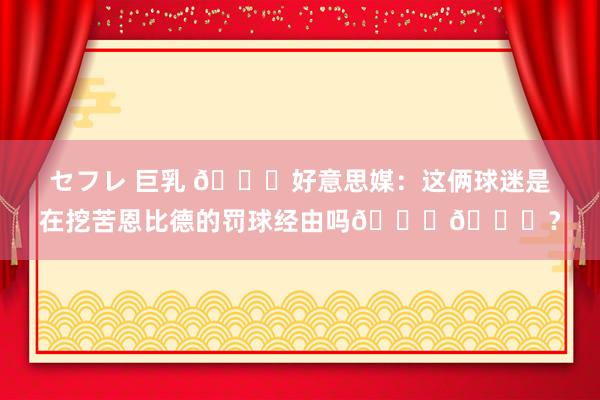 セフレ 巨乳 👀好意思媒：这俩球迷是在挖苦恩比德的罚球经由吗😂😂？