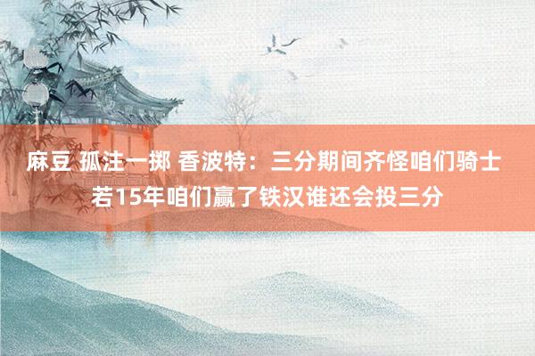 麻豆 孤注一掷 香波特：三分期间齐怪咱们骑士 若15年咱们赢了铁汉谁还会投三分