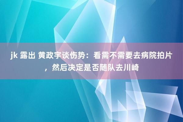 jk 露出 黄政宇谈伤势：看需不需要去病院拍片，然后决定是否随队去川崎