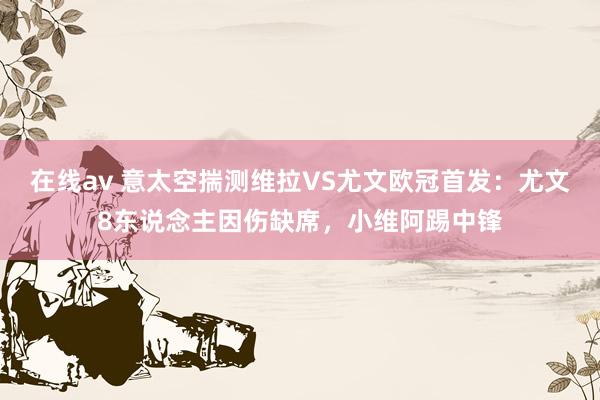 在线av 意太空揣测维拉VS尤文欧冠首发：尤文8东说念主因伤缺席，小维阿踢中锋