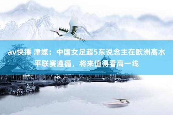 av快播 津媒：中国女足超5东说念主在欧洲高水平联赛遵循，将来值得看高一线