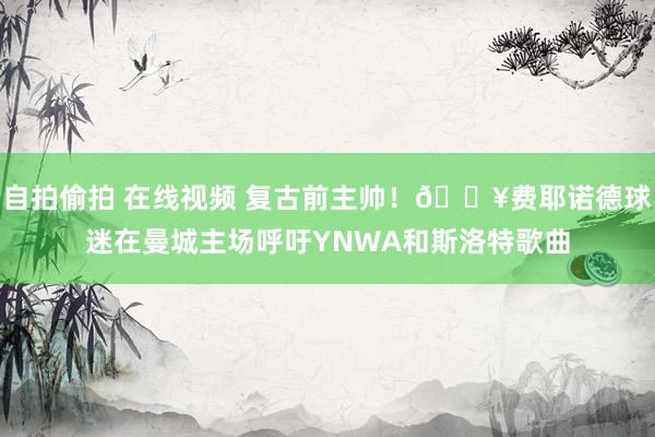 自拍偷拍 在线视频 复古前主帅！🎥费耶诺德球迷在曼城主场呼吁YNWA和斯洛特歌曲