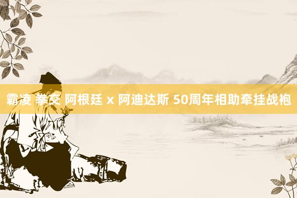 霸凌 拳交 阿根廷 x 阿迪达斯 50周年相助牵挂战袍