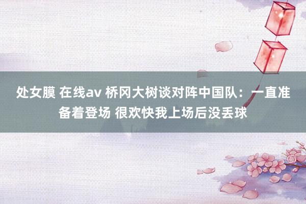 处女膜 在线av 桥冈大树谈对阵中国队：一直准备着登场 很欢快我上场后没丢球