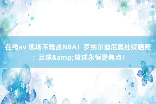 在线av 现场不雅战NBA！罗纳尔迪尼奥社媒晒照：足球&篮球永恒是焦点！