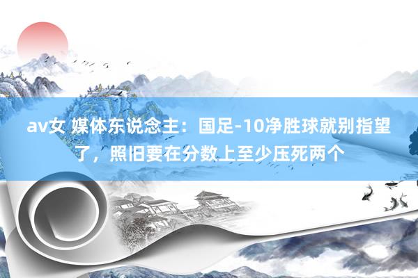 av女 媒体东说念主：国足-10净胜球就别指望了，照旧要在分数上至少压死两个