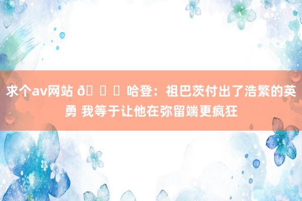 求个av网站 😆哈登：祖巴茨付出了浩繁的英勇 我等于让他在弥留端更疯狂