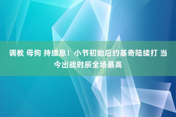 调教 母狗 持续息！小节初始后约基奇陆续打 当今出战时辰全场最高