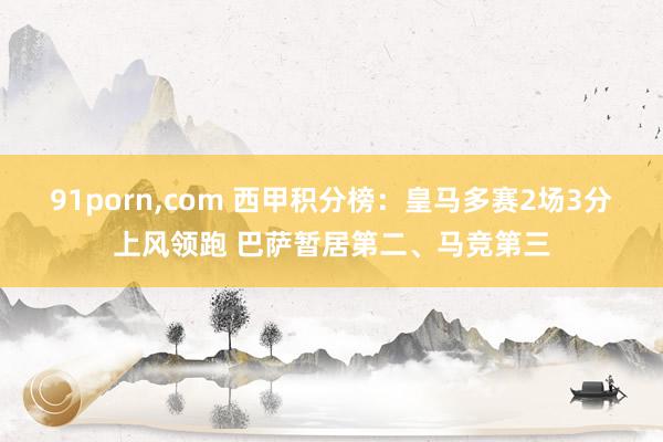 91porn，com 西甲积分榜：皇马多赛2场3分上风领跑 巴萨暂居第二、马竞第三