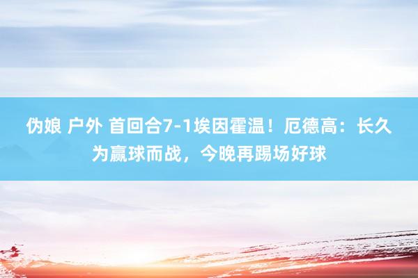 伪娘 户外 首回合7-1埃因霍温！厄德高：长久为赢球而战，今晚再踢场好球