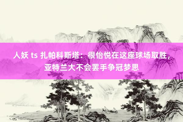 人妖 ts 扎帕科斯塔：很怡悦在这座球场取胜，亚特兰大不会罢手争冠梦思