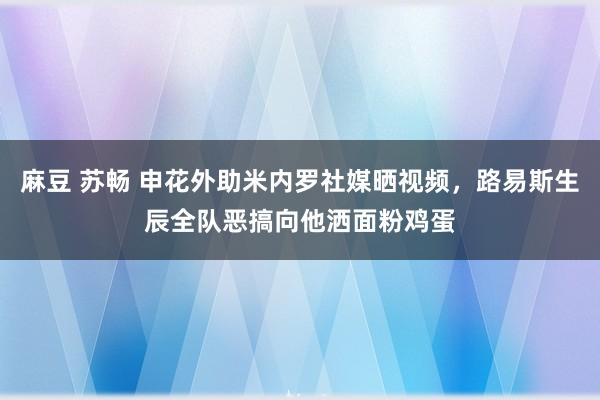 麻豆 苏畅 申花外助米内罗社媒晒视频，路易斯生辰全队恶搞向他洒面粉鸡蛋