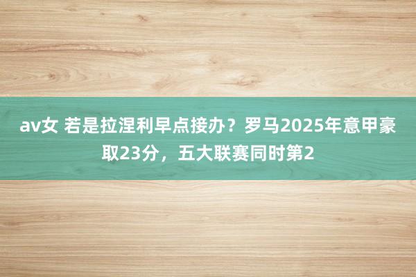 av女 若是拉涅利早点接办？罗马2025年意甲豪取23分，五大联赛同时第2