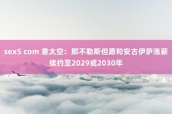 sex5 com 意太空：那不勒斯但愿和安古伊萨涨薪续约至2029或2030年