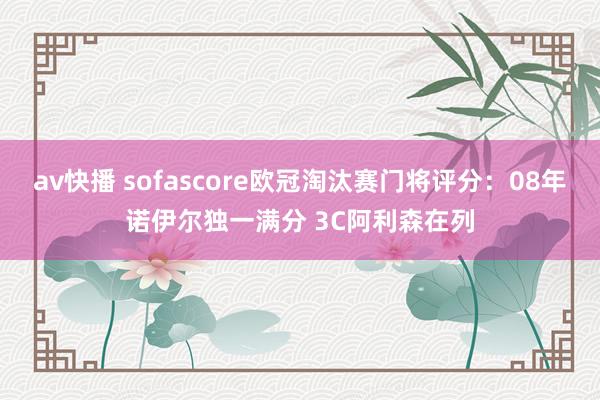 av快播 sofascore欧冠淘汰赛门将评分：08年诺伊尔独一满分 3C阿利森在列