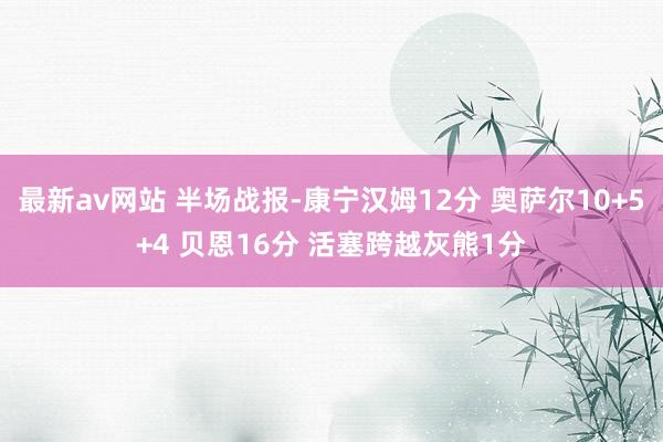 最新av网站 半场战报-康宁汉姆12分 奥萨尔10+5+4 贝恩16分 活塞跨越灰熊1分