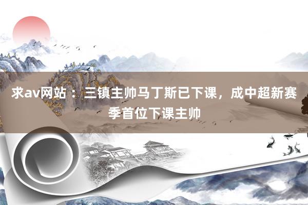求av网站 ：三镇主帅马丁斯已下课，成中超新赛季首位下课主帅