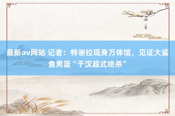 最新av网站 记者：特谢拉现身万体馆，见证大鲨鱼男篮“于汉超式绝杀”