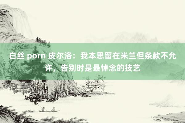 白丝 porn 皮尔洛：我本思留在米兰但条款不允许，告别时是最悼念的技艺