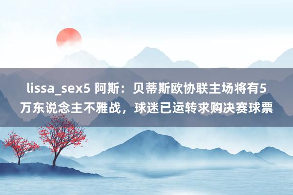 lissa_sex5 阿斯：贝蒂斯欧协联主场将有5万东说念主不雅战，球迷已运转求购决赛球票
