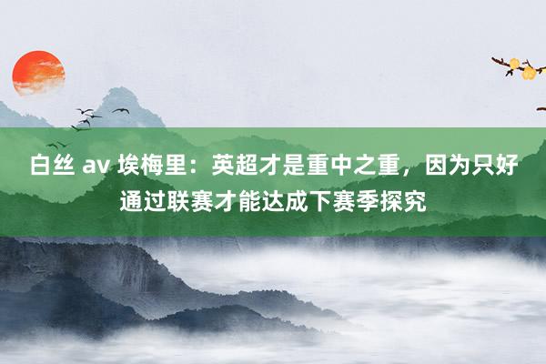 白丝 av 埃梅里：英超才是重中之重，因为只好通过联赛才能达成下赛季探究