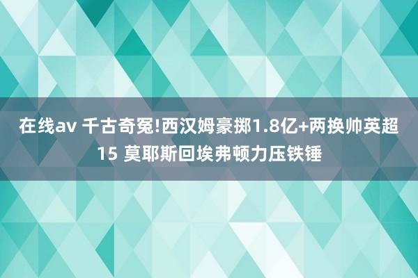 在线av 千古奇冤!西汉姆豪掷1.8亿+两换帅英超15 莫耶斯回埃弗顿力压铁锤