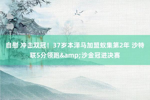 自慰 冲击双冠！37岁本泽马加盟蚁集第2年 沙特联5分领跑&沙金冠进决赛