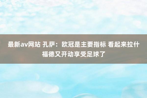 最新av网站 孔萨：欧冠是主要指标 看起来拉什福德又开动享受足球了