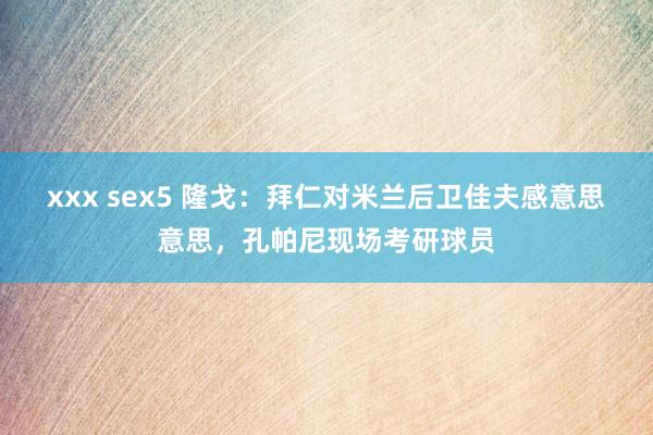 xxx sex5 隆戈：拜仁对米兰后卫佳夫感意思意思，孔帕尼现场考研球员