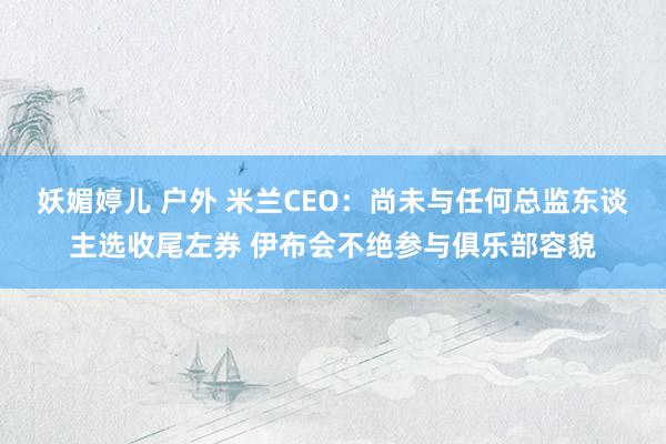 妖媚婷儿 户外 米兰CEO：尚未与任何总监东谈主选收尾左券 伊布会不绝参与俱乐部容貌
