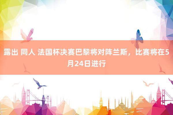 露出 同人 法国杯决赛巴黎将对阵兰斯，比赛将在5月24日进行
