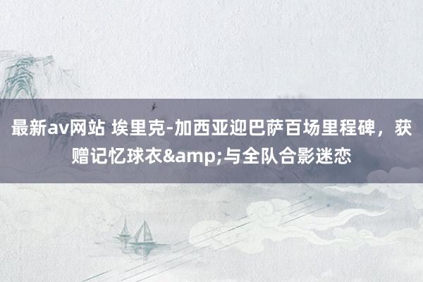 最新av网站 埃里克-加西亚迎巴萨百场里程碑，获赠记忆球衣&与全队合影迷恋